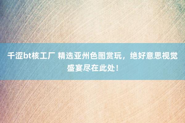 千涩bt核工厂 精选亚州色图赏玩，绝好意思视觉盛宴尽在此处！