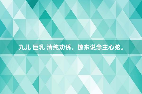 九儿 巨乳 清纯劝诱，撩东说念主心弦。
