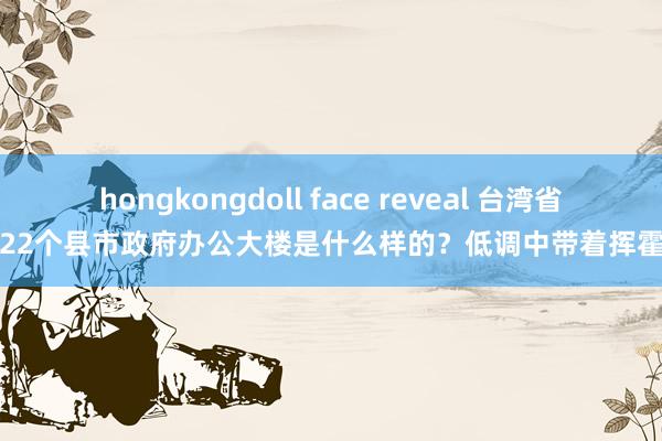 hongkongdoll face reveal 台湾省22个县市政府办公大楼是什么样的？低调中带着挥霍