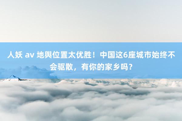 人妖 av 地舆位置太优胜！中国这6座城市始终不会驱散，有你的家乡吗？