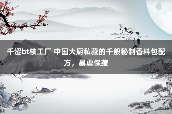 千涩bt核工厂 中国大厨私藏的千般秘制香料包配方，暴虐保藏