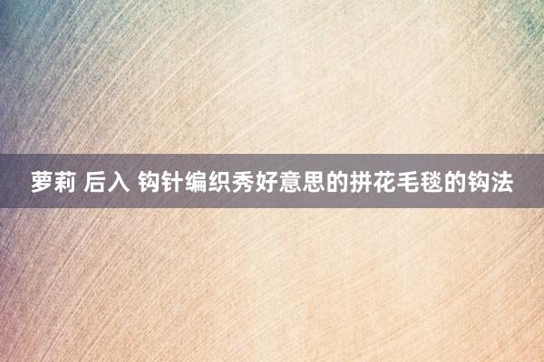 萝莉 后入 钩针编织秀好意思的拼花毛毯的钩法