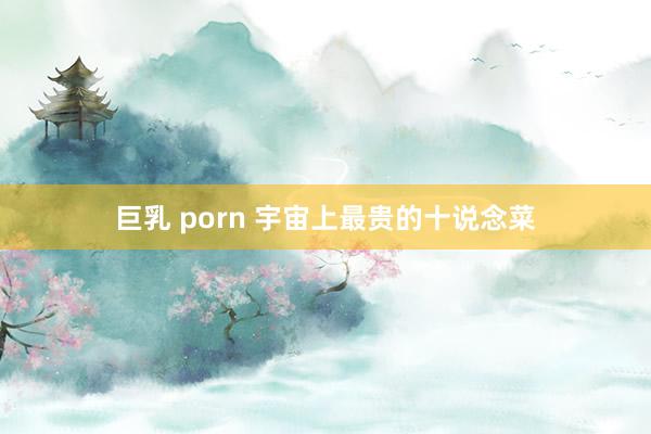 巨乳 porn 宇宙上最贵的十说念菜