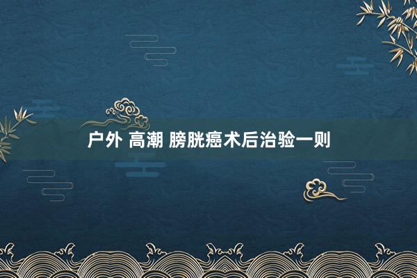 户外 高潮 膀胱癌术后治验一则