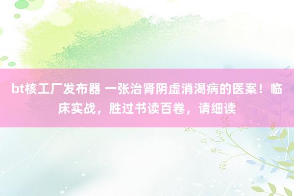 bt核工厂发布器 一张治肾阴虚消渴病的医案！临床实战，胜过书读百卷，请细读