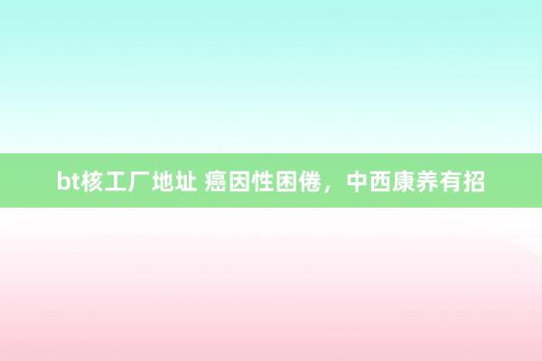 bt核工厂地址 癌因性困倦，中西康养有招