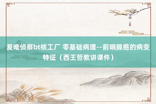 爰唯侦察bt核工厂 零基础病理--前哨腺癌的病变特征（西王哲教讲课件）