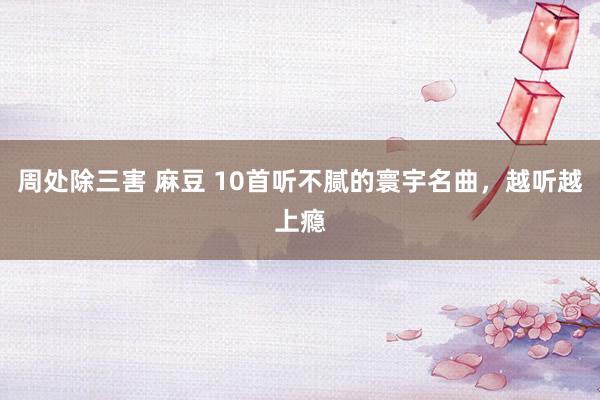 周处除三害 麻豆 10首听不腻的寰宇名曲，越听越上瘾