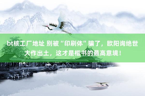 bt核工厂地址 别被“印刷体”骗了，欧阳询绝世大作出土，这才是楷书的最高意境！