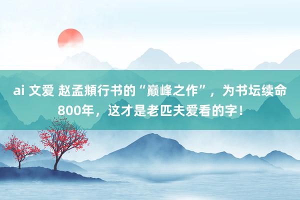 ai 文爱 赵孟頫行书的“巅峰之作”，为书坛续命800年，这才是老匹夫爱看的字！