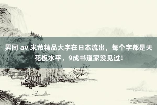 男同 av 米芾精品大字在日本流出，每个字都是天花板水平，9成书道家没见过！
