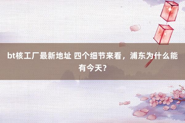 bt核工厂最新地址 四个细节来看，浦东为什么能有今天？