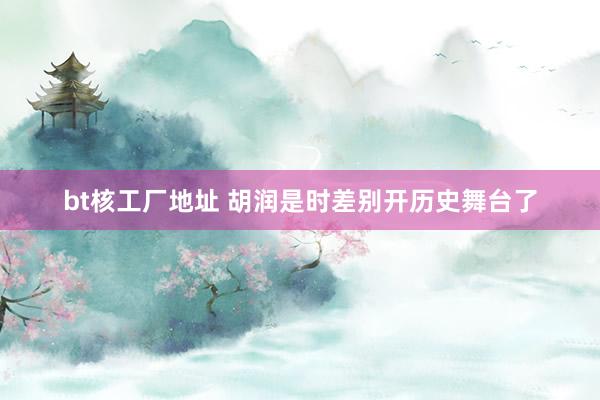 bt核工厂地址 胡润是时差别开历史舞台了