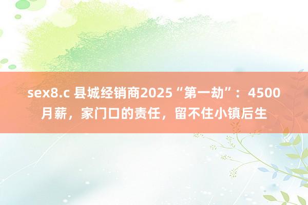 sex8.c 县城经销商2025“第一劫”：4500月薪，家门口的责任，留不住小镇后生