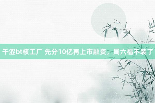 千涩bt核工厂 先分10亿再上市融资，周六福不装了