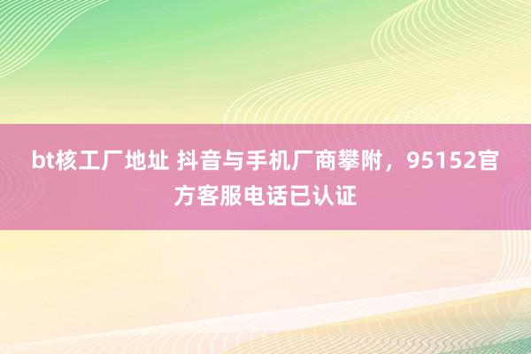 bt核工厂地址 抖音与手机厂商攀附，95152官方客服电话已认证